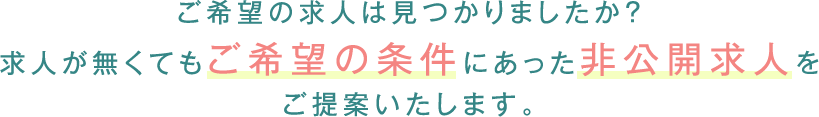 ご希望の求人は見つかりましたか？ 求人が無くてもご希望の条件にあった非公開求人をご提案いたします。